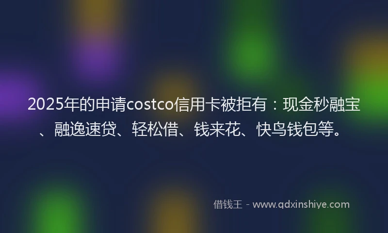 2025年的申请costco信用卡被拒有：现金秒融宝、融逸速贷、轻松借、钱来花、快鸟钱包等。