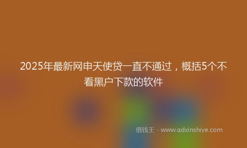 2025年最新网申天使贷一直不通过，概括5个不看黑户下款的软件
