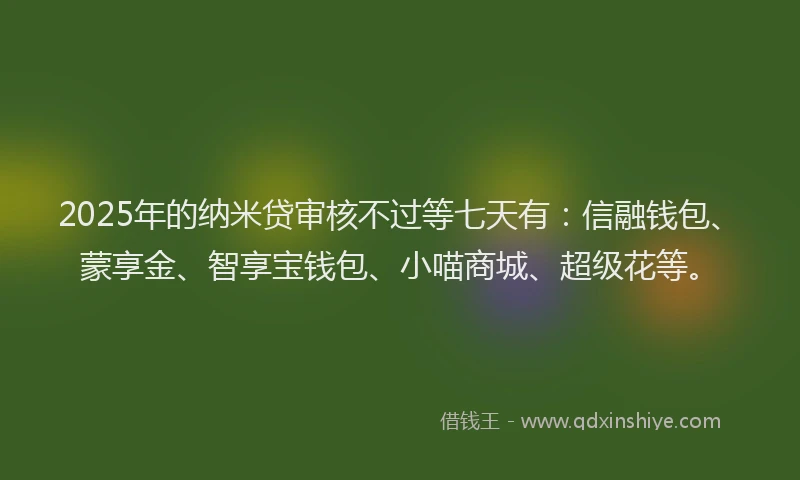 2025年的纳米贷审核不过等七天有：信融钱包、蒙享金、智享宝钱包、小喵商城、超级花等。