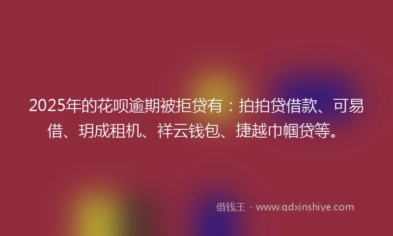 2025年的花呗逾期被拒贷有：拍拍贷借款、可易借、玥成租机、祥云钱包、捷越巾帼贷等。