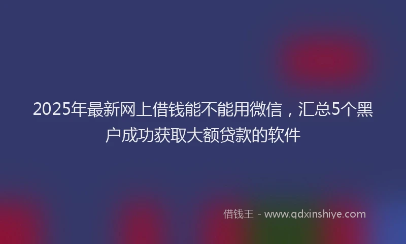 2025年最新网上借钱能不能用微信，汇总5个黑户成功获取大额贷款的软件