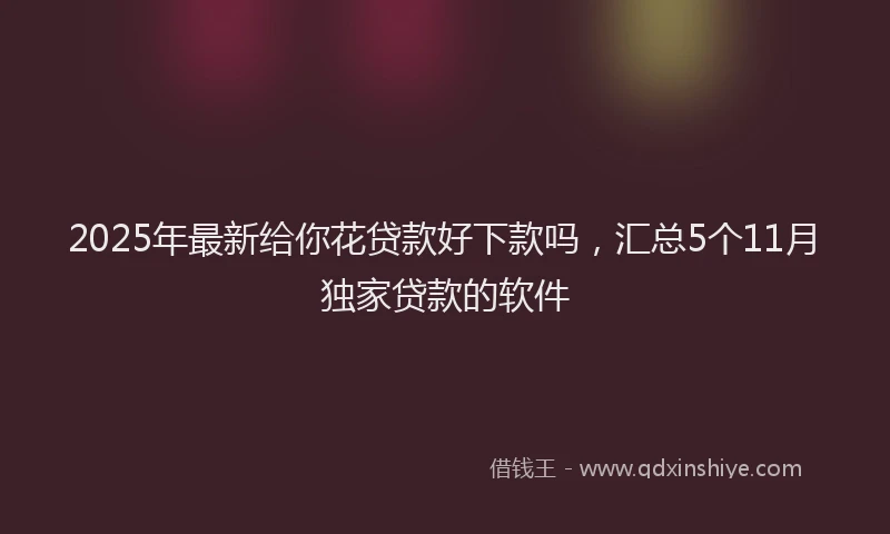 2025年最新给你花贷款好下款吗，汇总5个11月独家贷款的软件