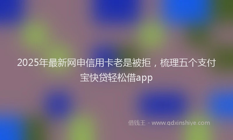 2025年最新网申信用卡老是被拒，梳理五个支付宝快贷轻松借app