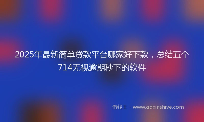 2025年最新简单贷款平台哪家好下款，总结五个714无视逾期秒下的软件