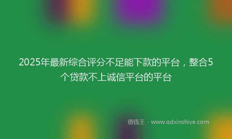 2025年最新综合评分不足能下款的平台，整合5个贷款不上诚信平台的平台