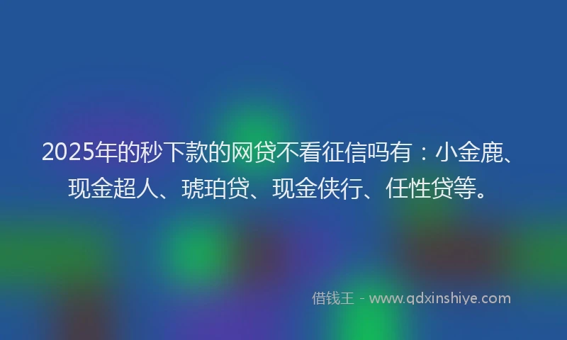 2025年的秒下款的网贷不看征信吗有：小金鹿、现金超人、琥珀贷、现金侠行、任性贷等。