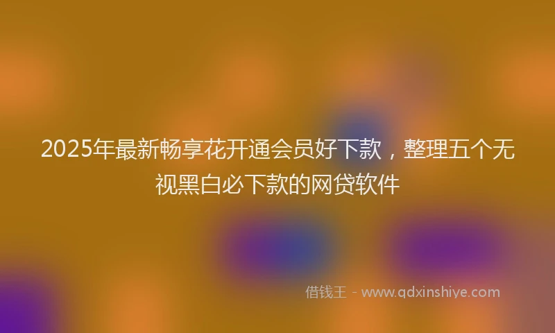 2025年最新畅享花开通会员好下款，整理五个无视黑白必下款的网贷软件