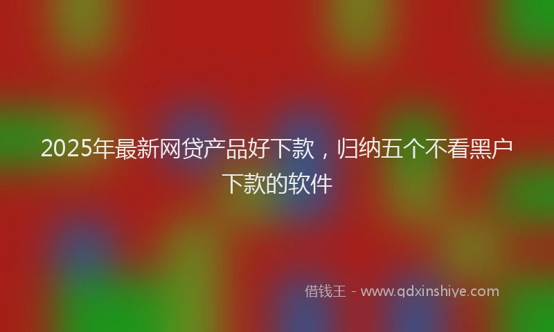 2025年最新网贷产品好下款，归纳五个不看黑户下款的软件