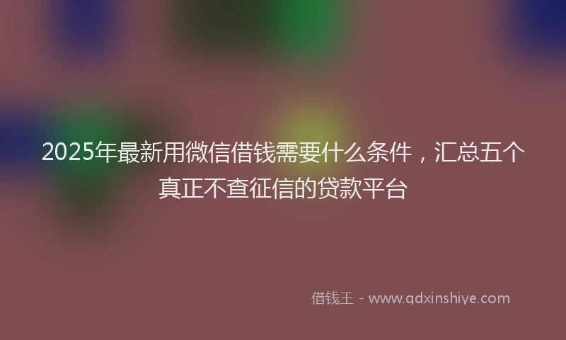 2025年最新用微信借钱需要什么条件，汇总五个真正不查征信的贷款平台