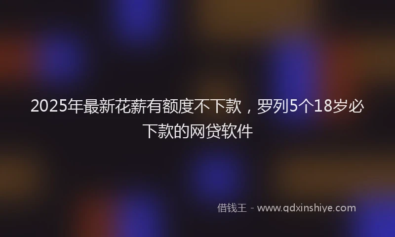 2025年最新花薪有额度不下款，罗列5个18岁必下款的网贷软件