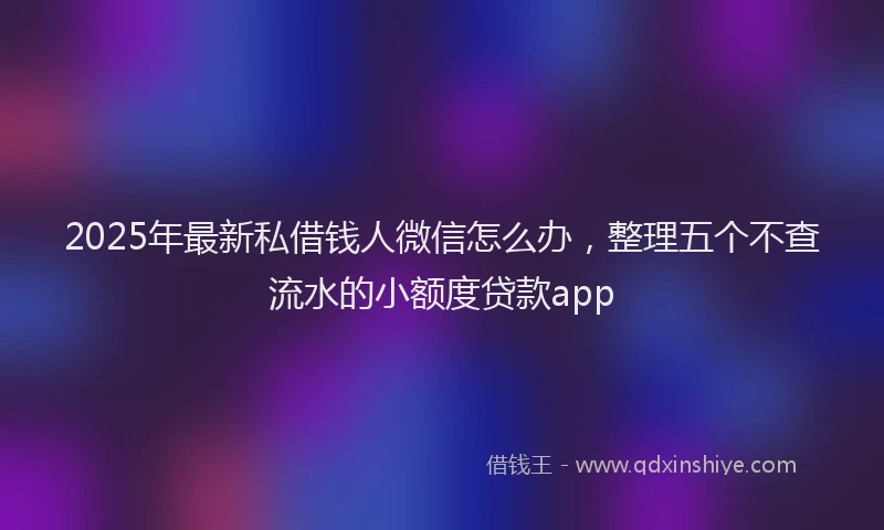 2025年最新私借钱人微信怎么办，整理五个不查流水的小额度贷款app