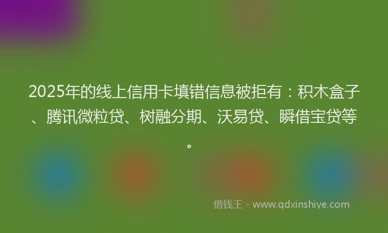 2025年的线上信用卡填错信息被拒有：积木盒子、腾讯微粒贷、树融分期、沃易贷、瞬借宝贷等。