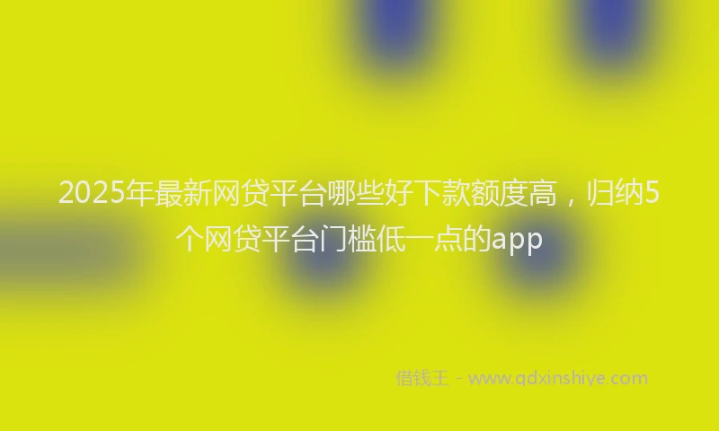 2025年最新网贷平台哪些好下款额度高，归纳5个网贷平台门槛低一点的app