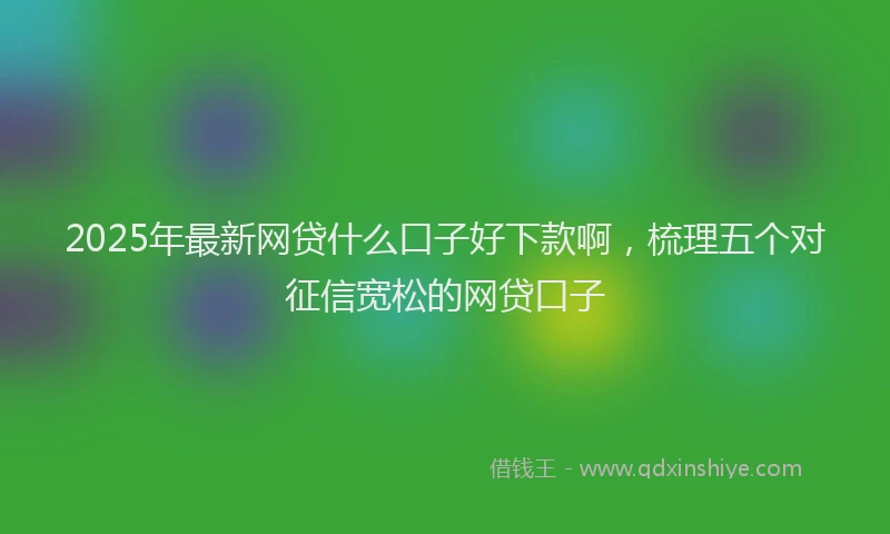 2025年最新网贷什么口子好下款啊，梳理五个对征信宽松的网贷口子