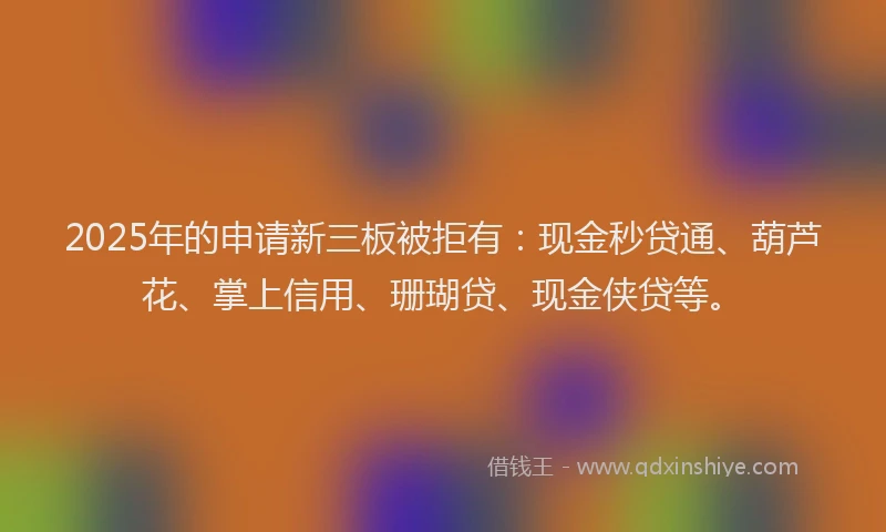 2025年的申请新三板被拒有：现金秒贷通、葫芦花、掌上信用、珊瑚贷、现金侠贷等。