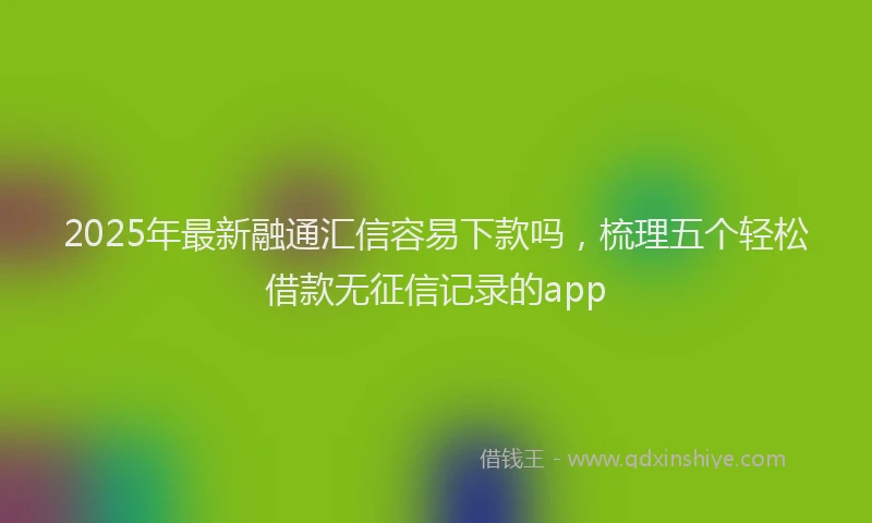 2025年最新融通汇信容易下款吗，梳理五个轻松借款无征信记录的app
