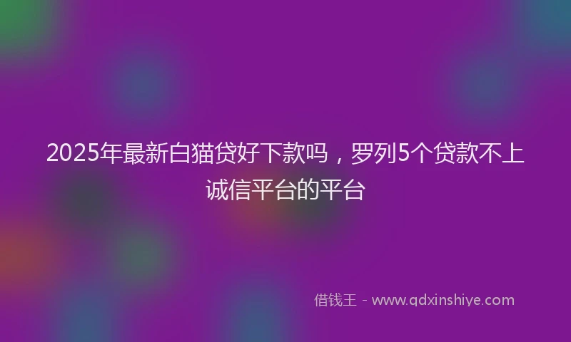 2025年最新白猫贷好下款吗，罗列5个贷款不上诚信平台的平台