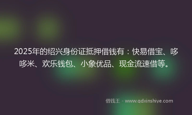 2025年的绍兴身份证抵押借钱有：快易借宝、哆哆米、欢乐钱包、小象优品、现金流速借等。