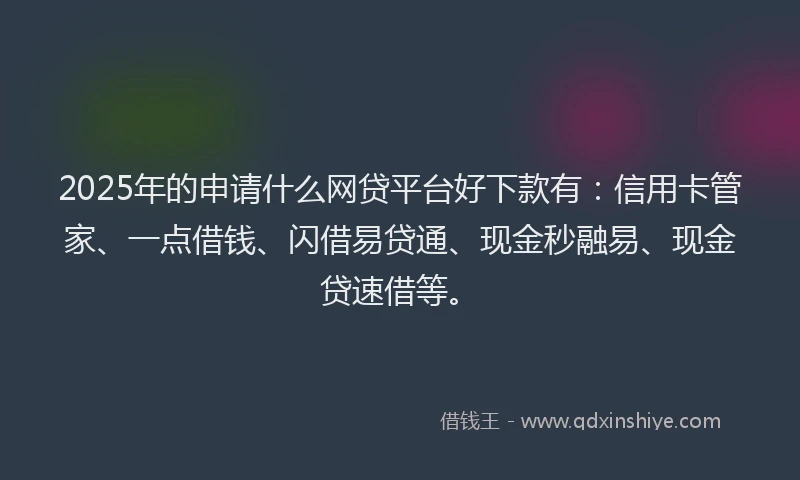 2025年的申请什么网贷平台好下款有：信用卡管家、一点借钱、闪借易贷通、现金秒融易、现金贷速借等。