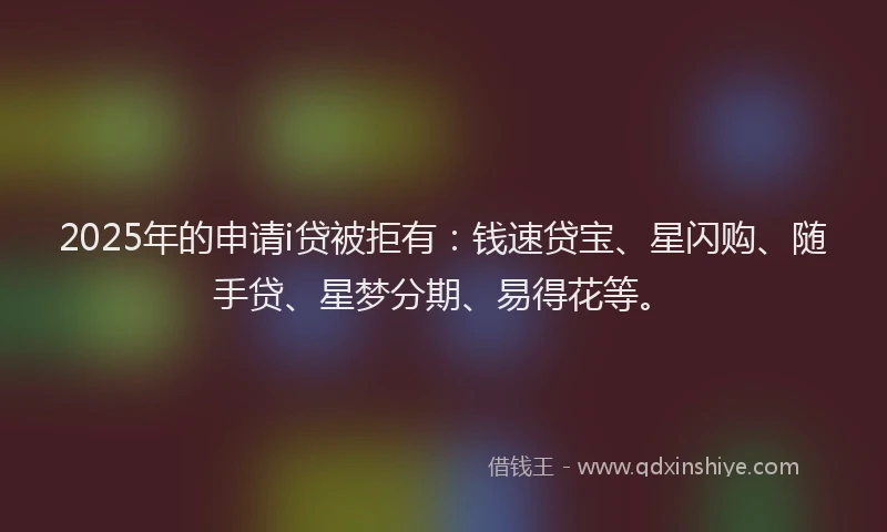 2025年的申请i贷被拒有：钱速贷宝、星闪购、随手贷、星梦分期、易得花等。