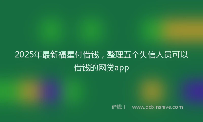 2025年最新福星付借钱，整理五个失信人员可以借钱的网贷app