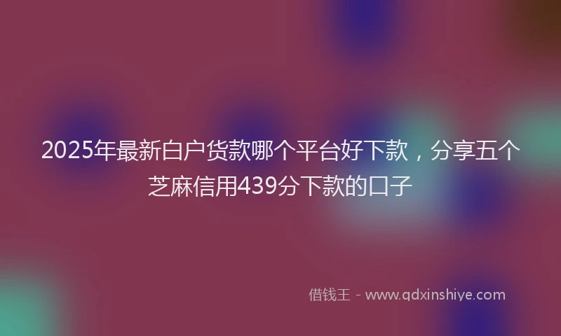 2025年最新白户货款哪个平台好下款，分享五个芝麻信用439分下款的口子