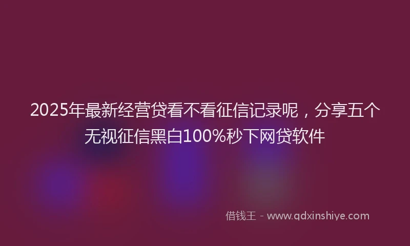 2025年最新经营贷看不看征信记录呢，分享五个无视征信黑白100%秒下网贷软件