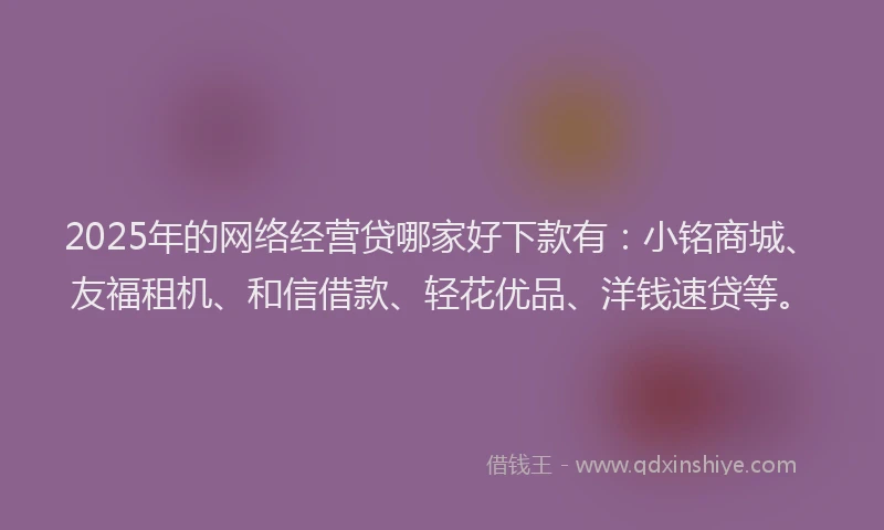 2025年的网络经营贷哪家好下款有：小铭商城、友福租机、和信借款、轻花优品、洋钱速贷等。