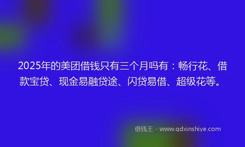 2025年的美团借钱只有三个月吗有：畅行花、借款宝贷、现金易融贷途、闪贷易借、超级花等。