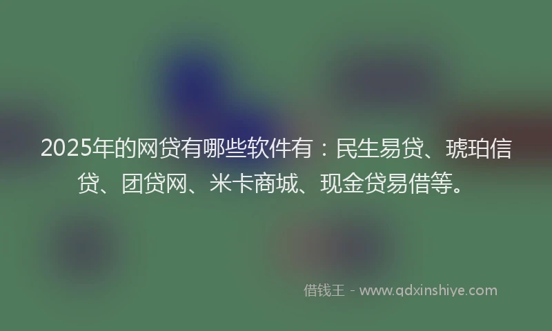 2025年的网贷有哪些软件有：民生易贷、琥珀信贷、团贷网、米卡商城、现金贷易借等。