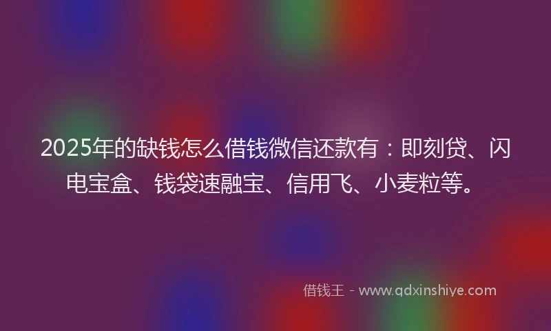 2025年的缺钱怎么借钱微信还款有：即刻贷、闪电宝盒、钱袋速融宝、信用飞、小麦粒等。
