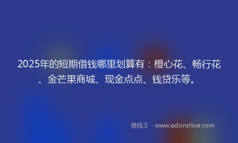 2025年的短期借钱哪里划算有：橙心花、畅行花、金芒果商城、现金点点、钱贷乐等。