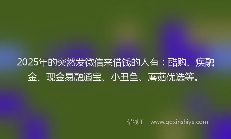 2025年的突然发微信来借钱的人有：酷购、疾融金、现金易融通宝、小丑鱼、蘑菇优选等。