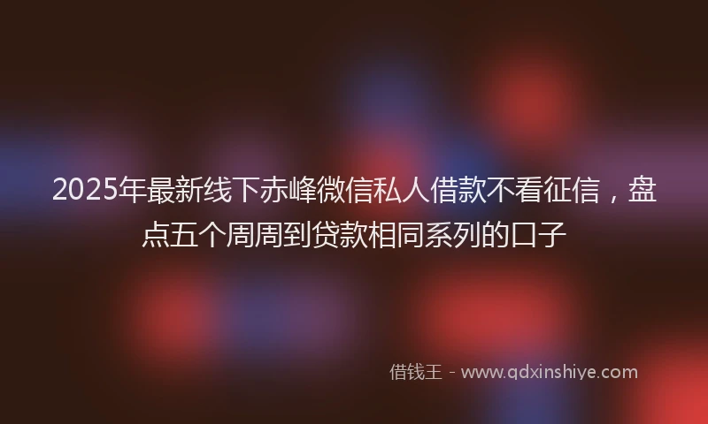 2025年最新线下赤峰微信私人借款不看征信，盘点五个周周到贷款相同系列的口子