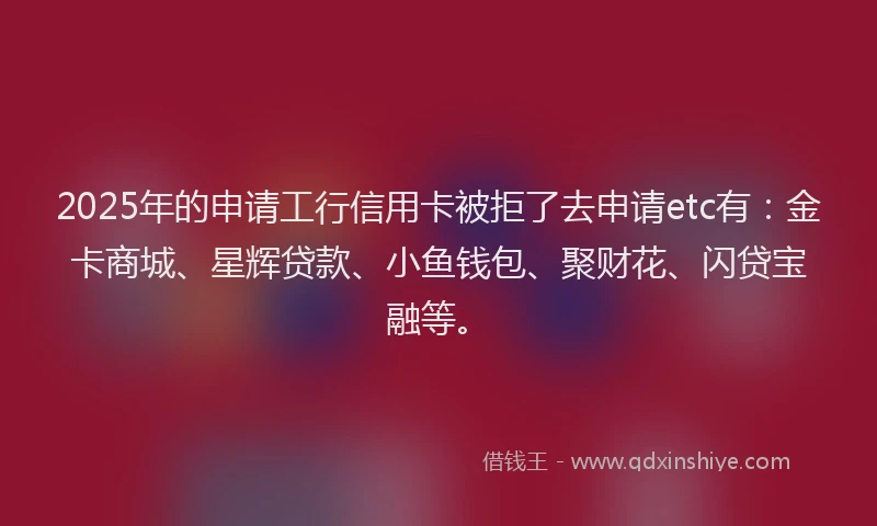 2025年的申请工行信用卡被拒了去申请etc有：金卡商城、星辉贷款、小鱼钱包、聚财花、闪贷宝融等。