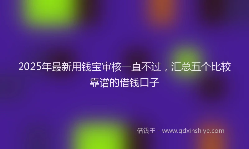 2025年最新用钱宝审核一直不过，汇总五个比较靠谱的借钱口子