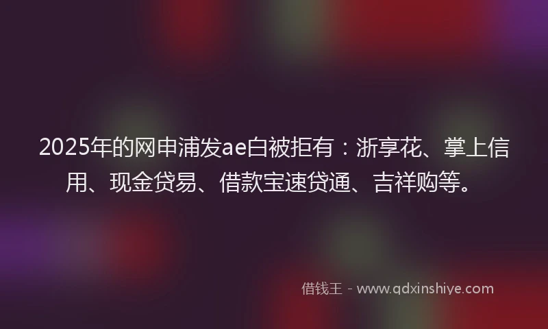 2025年的网申浦发ae白被拒有：浙享花、掌上信用、现金贷易、借款宝速贷通、吉祥购等。