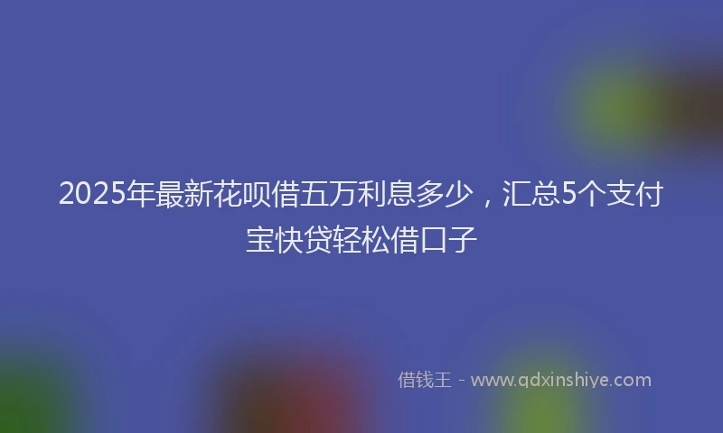 2025年最新花呗借五万利息多少，汇总5个支付宝快贷轻松借口子