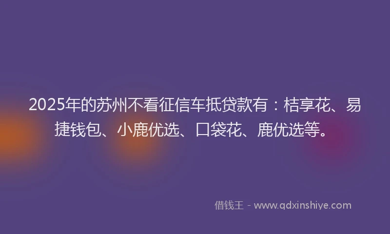 2025年的苏州不看征信车抵贷款有：桔享花、易捷钱包、小鹿优选、口袋花、鹿优选等。