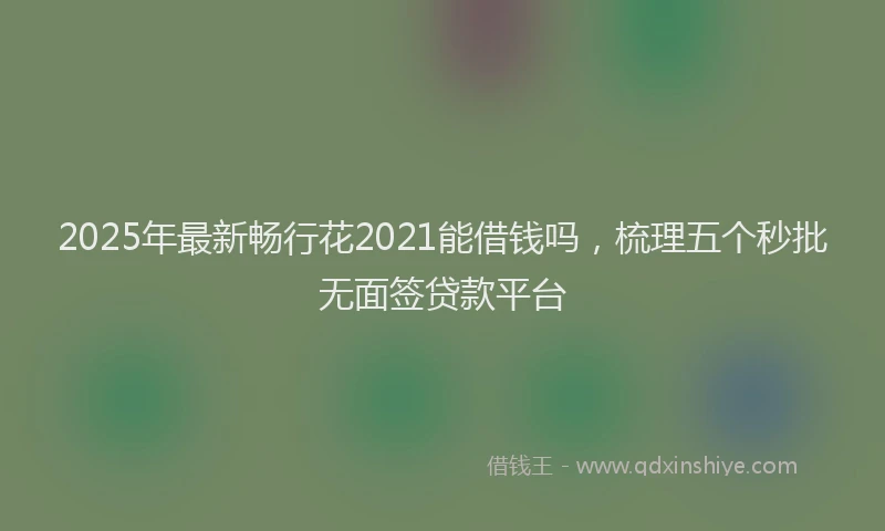 2025年最新畅行花2021能借钱吗，梳理五个秒批无面签贷款平台