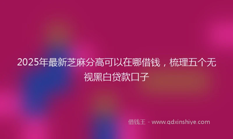 2025年最新芝麻分高可以在哪借钱，梳理五个无视黑白贷款口子