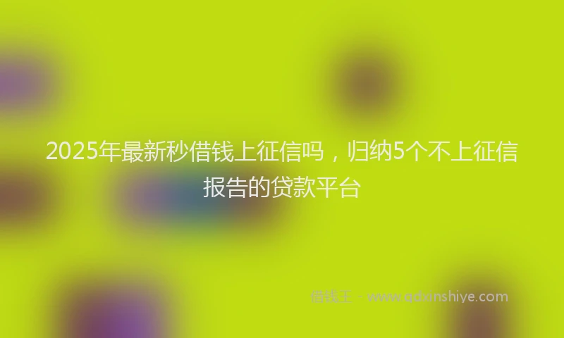 2025年最新秒借钱上征信吗，归纳5个不上征信报告的贷款平台
