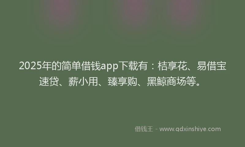 2025年的简单借钱app下载有：桔享花、易借宝速贷、薪小用、臻享购、黑鲸商场等。