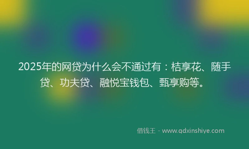 2025年的网贷为什么会不通过有：桔享花、随手贷、功夫贷、融悦宝钱包、甄享购等。