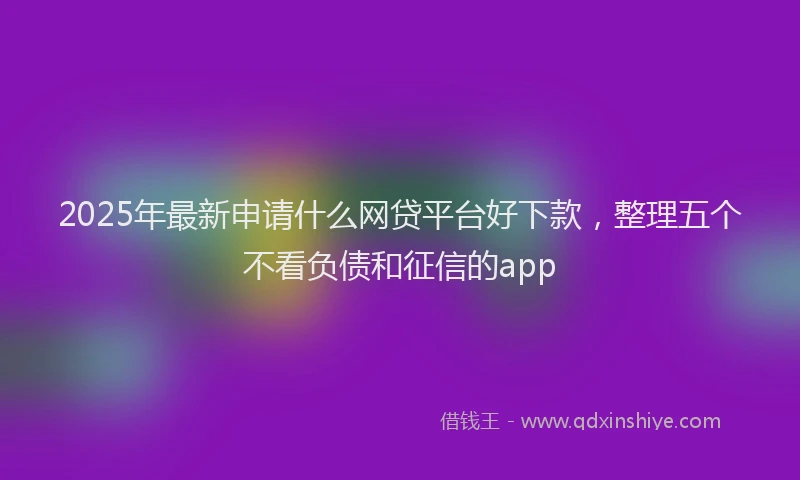 2025年最新申请什么网贷平台好下款，整理五个不看负债和征信的app