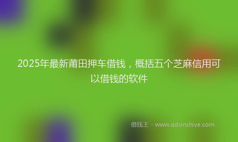 2025年最新莆田押车借钱，概括五个芝麻信用可以借钱的软件