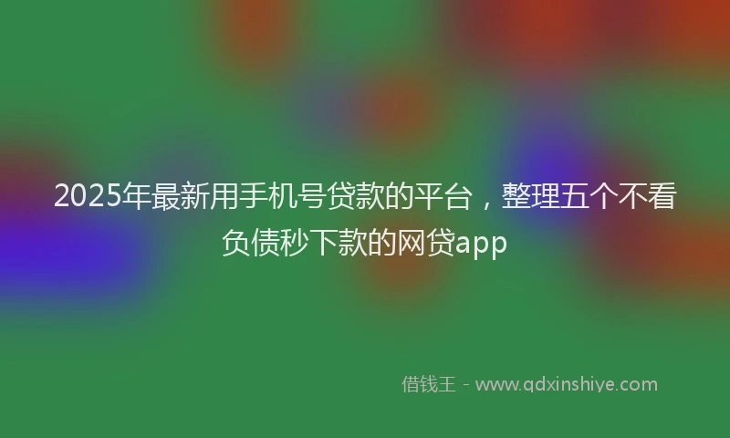 2025年最新用手机号贷款的平台，整理五个不看负债秒下款的网贷app