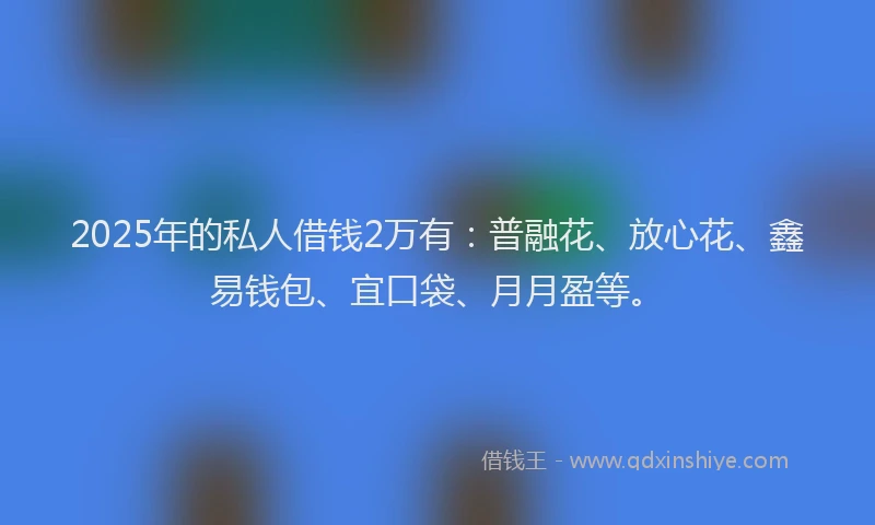 2025年的私人借钱2万有：普融花、放心花、鑫易钱包、宜口袋、月月盈等。