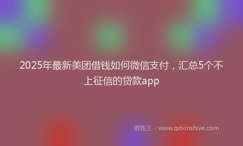 2025年最新美团借钱如何微信支付，汇总5个不上征信的贷款app