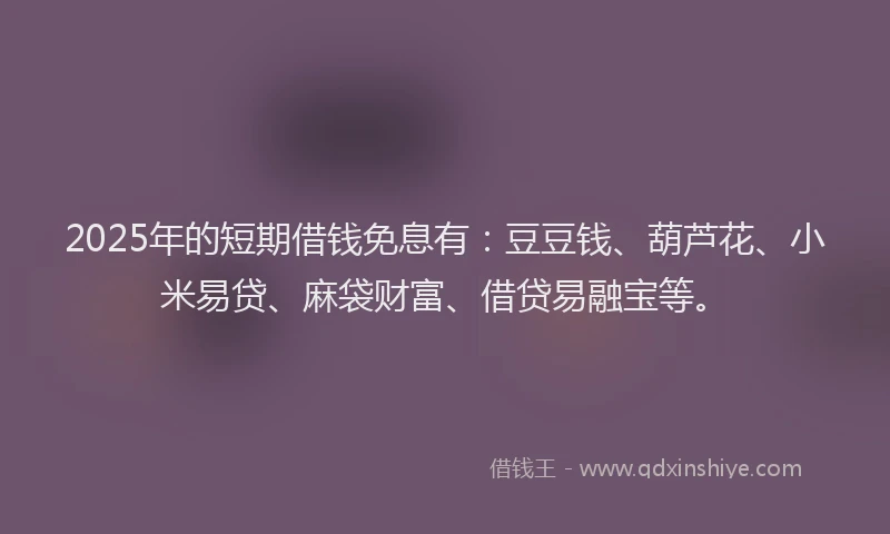 2025年的短期借钱免息有：豆豆钱、葫芦花、小米易贷、麻袋财富、借贷易融宝等。